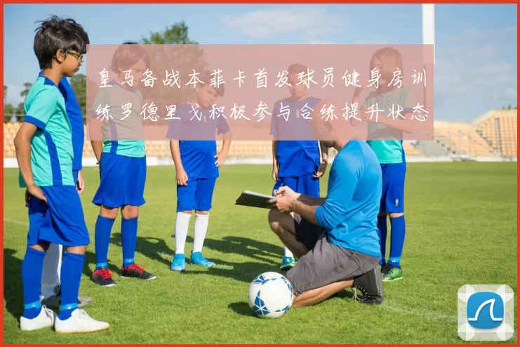 皇马备战本菲卡首发球员健身房训练罗德里戈积极参与合练提升状态