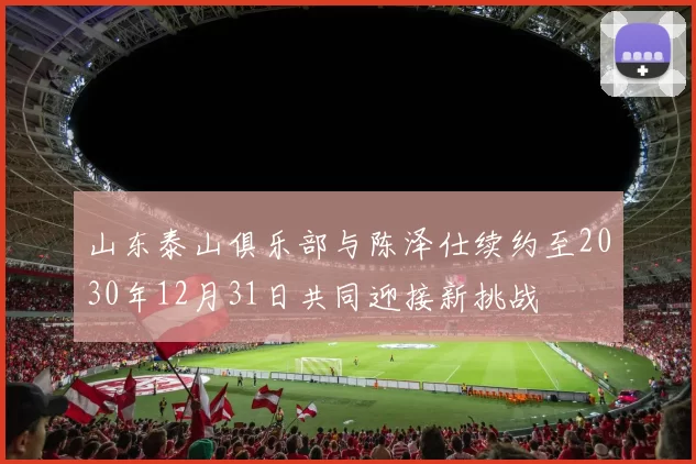山东泰山俱乐部与陈泽仕续约至2030年12月31日共同迎接新挑战