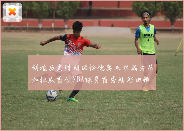 创造历史时刻诺恰德奥米尔成为尼加拉瓜首位NBA球员首秀精彩回顾