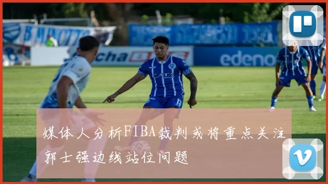 媒体人分析FIBA裁判或将重点关注郭士强边线站位问题