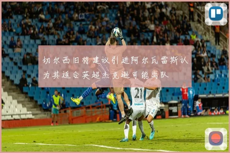 切尔西旧将建议引进阿尔瓦雷斯认为其适合英超杰克逊可能离队