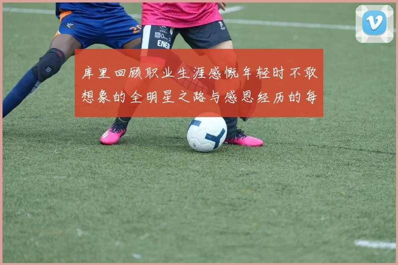 库里回顾职业生涯感慨年轻时不敢想象的全明星之路与感恩经历的每一步