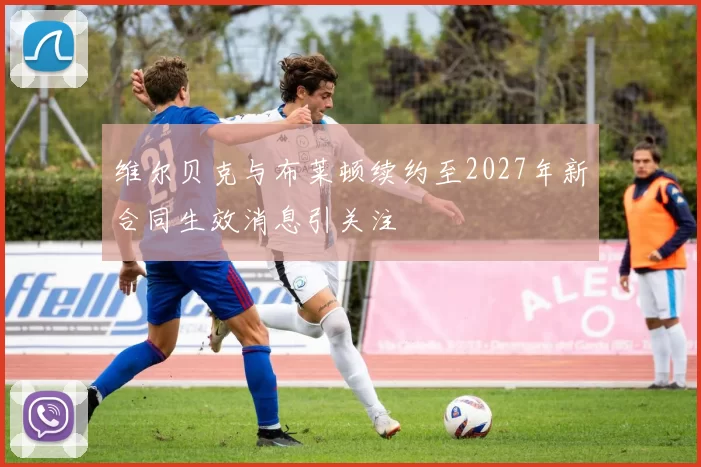 维尔贝克与布莱顿续约至2027年新合同生效消息引关注