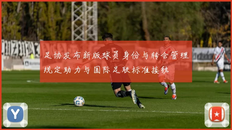 足协发布新版球员身份与转会管理规定助力与国际足联标准接轨