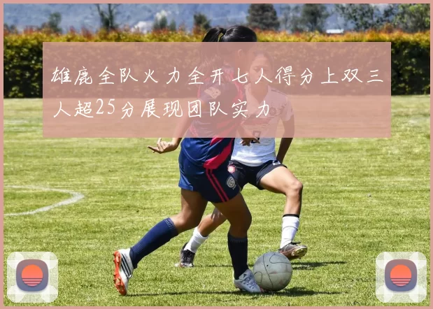 雄鹿全队火力全开七人得分上双三人超25分展现团队实力