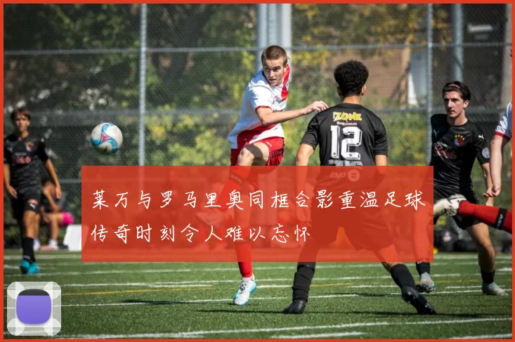 莱万与罗马里奥同框合影重温足球传奇时刻令人难以忘怀