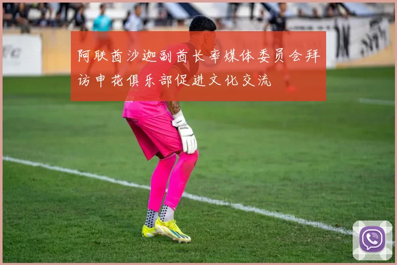 阿联酋沙迦副酋长率媒体委员会拜访申花俱乐部促进文化交流