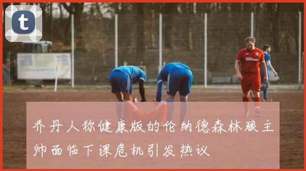 乔丹人称健康版的伦纳德森林狼主帅面临下课危机引发热议