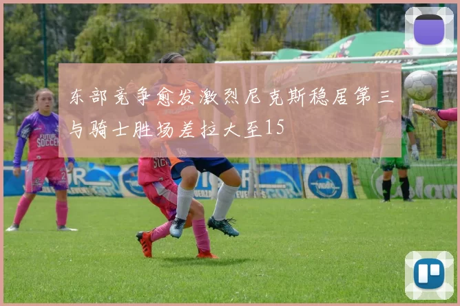 东部竞争愈发激烈尼克斯稳居第三与骑士胜场差拉大至15