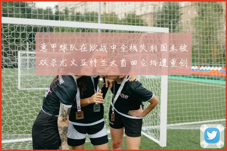 意甲球队在欧战中全线失利国米被双杀尤文亚特兰大首回合均遭重创