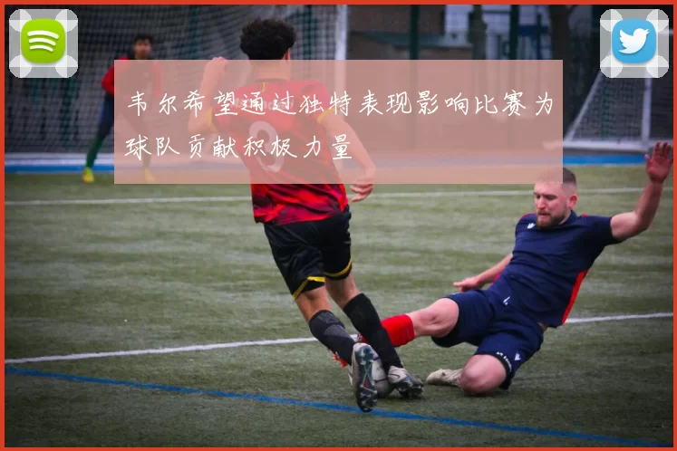 韦尔希望通过独特表现影响比赛为球队贡献积极力量