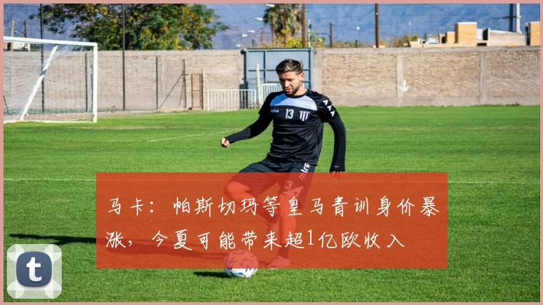 马卡：帕斯切玛等皇马青训身价暴涨，今夏可能带来超1亿欧收入