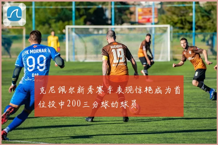克尼佩尔新秀赛季表现惊艳成为首位投中200三分球的球员