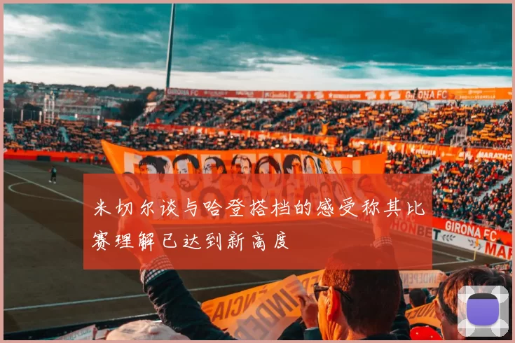 米切尔谈与哈登搭档的感受称其比赛理解已达到新高度