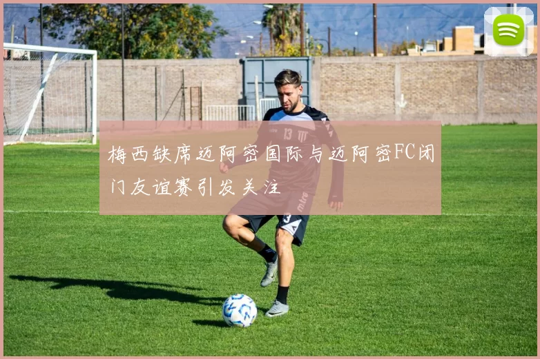 梅西缺席迈阿密国际与迈阿密FC闭门友谊赛引发关注