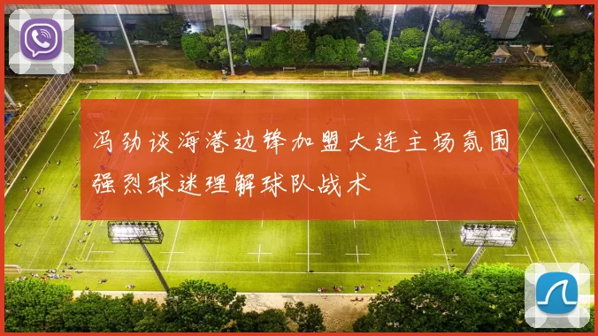 冯劲谈海港边锋加盟大连主场氛围强烈球迷理解球队战术