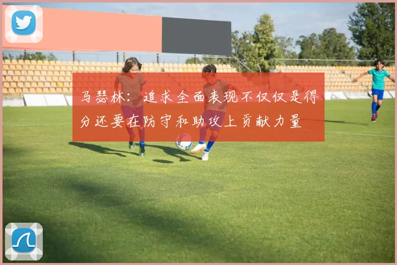 马瑟林：追求全面表现不仅仅是得分还要在防守和助攻上贡献力量